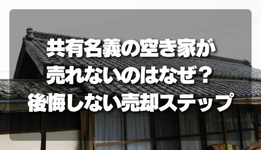 「共有名義の空き家」が売れないのはなぜ？後悔しないための売却ステップを徹底解説！